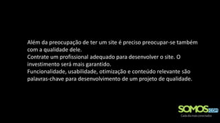 Além da preocupação de ter um site é preciso preocupar-se também
com a qualidade dele.
Contrate um profissional adequado para desenvolver o site. O
investimento será mais garantido.
Funcionalidade, usabilidade, otimização e conteúdo relevante são
palavras-chave para desenvolvimento de um projeto de qualidade.
 
