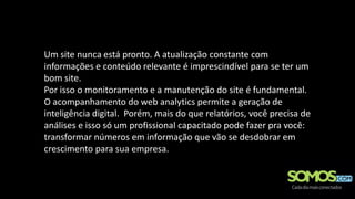 Um site nunca está pronto. A atualização constante com
informações e conteúdo relevante é imprescindível para se ter um
bom site.
Por isso o monitoramento e a manutenção do site é fundamental.
O acompanhamento do web analytics permite a geração de
inteligência digital. Porém, mais do que relatórios, você precisa de
análises e isso só um profissional capacitado pode fazer pra você:
transformar números em informação que vão se desdobrar em
crescimento para sua empresa.
 