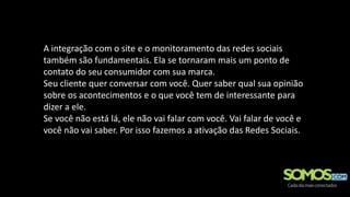 A integração com o site e o monitoramento das redes sociais
também são fundamentais. Ela se tornaram mais um ponto de
contato do seu consumidor com sua marca.
Seu cliente quer conversar com você. Quer saber qual sua opinião
sobre os acontecimentos e o que você tem de interessante para
dizer a ele.
Se você não está lá, ele não vai falar com você. Vai falar de você e
você não vai saber. Por isso fazemos a ativação das Redes Sociais.
 