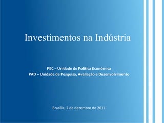 Investimentos na Indústria

          PEC – Unidade de Política Econômica
 PAD – Unidade de Pesquisa, Avaliação e Desenvolvimento




             Brasília, 2 de dezembro de 2011
 