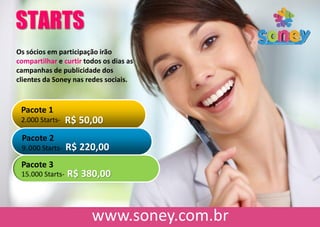 STARTS
Os sócios em participação irão
compartilhar e curtir todos os dias as
campanhas de publicidade dos
clientes da Soney nas redes sociais.
Pacote 1
2.000 Starts- R$ 50,00
Pacote 2
9.000 Starts- R$ 220,00
Pacote 3
15.000 Starts- R$ 380,00
 