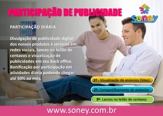 PARTICIPAÇÃO DE PUBLICIDADE
PARTICIPAÇÃO DIÁRIA
Divulgação de publicidade digital
dos nossos produtos e serviços em
redes sociais, lances no leilão de
centavos e visualização de
publicidades em seu back oﬃce.
Boniﬁcação por participação em
atividades diária podendo chegar
até 50% ao mês. 1º - Visualização de anúncios (Sites)
2º- Compartilhamento de anúncios
3º- Lances no leilão de centavos
 