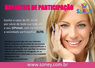 ROYALTIES DE PARTICIPAÇÃO
Ganhe o valor de R$ 10,00
por sócio de toda sua rede até
o seu 15ºnível, com no mínimo
a sociedade participativa ELITE.
Este bônus será do valor dos seus indicados
diretos, indiretos e do incentivo de crescimento.
Para estar ativo e qualiﬁcado a esta boniﬁcação o
sócio em participação, terá que fazer no mínimo
75% de suas atividades de divulgação, ter no
mínimo 05 diretos cadastrados e a sua sociedade
participativa Elite.
Valor pago bimestralmente.
 