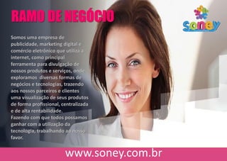 Somos uma empresa de
publicidade, marketing digital e
comércio eletrônico que utiliza a
internet, como principal
ferramenta para divulgação de
nossos produtos e serviços, onde
exploramos diversas formas de
negócios e tecnologias, trazendo
aos nossos parceiros e clientes
uma visualização de seus produtos
de forma proﬁssional, centralizada
e de alta rentabilidade.
Fazendo com que todos possamos
ganhar com a utilização da
tecnologia, trabalhando ao nosso
favor.
RAMO DE NEGÓCIO
 