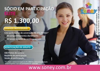 SÓCIO EM PARTICIPAÇÃO
ELITE
R$ 1.300,00
GANHOS INDIVIDUAIS:
Cota participativa de construção: R$ 650,00/mês*
 30 compartilhamentos diariamente.
 50 lances no leilão de centavos no mês.
BONIFICAÇÃO DE GRUPO
430 Pontos de carreira
Royalties de participação
Venda de participação
HaveráumdescontomensaldeR$30,00detaxaadministrativa
Todaequalqueratividadedeveráserefetuadanoshoráriosde6:00ateas22:00
*Ao atingir o volume de negócio de R$ 3.900,00, o sócio em participação
deixará de ganhar a sua cota participativa de construção.
 