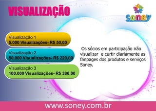 Visualização 1
5.000 Visualizações- R$ 50,00
Visualização 2
50.000 Visualizações- R$ 220,00
Visualização 3
100.000 Visualizações- R$ 380,00
VISUALIZAÇÃO
Os sócios em participação irão
visualizar e curtir diariamente as
fanpages dos produtos e serviços
Soney.
 