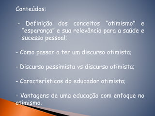 Conteúdos:
- Definição dos conceitos “otimismo” e
“esperança” e sua relevância para a saúde e
sucesso pessoal;
- Como passar a ter um discurso otimista;
- Discurso pessimista vs discurso otimista;
- Características do educador otimista;
- Vantagens de uma educação com enfoque no
otimismo.
 