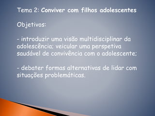 Tema 2: Conviver com filhos adolescentes
Objetivos:
- introduzir uma visão multidisciplinar da
adolescência; veicular uma perspetiva
saudável de convivência com o adolescente;
- debater formas alternativas de lidar com
situações problemáticas.
 