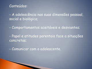 Conteúdos:
- A adolescência nas suas dimensões pessoal,
social e biológica;
- Comportamentos aceitáveis e desviantes;
- Papel e atitudes parentais face a situações
concretas;
- Comunicar com o adolescente.
 