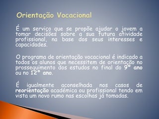 É um serviço que se propõe ajudar o jovem a
tomar decisões sobre a sua futura atividade
profissional, na base dos seus interesses e
capacidades.
O programa de orientação vocacional é indicado a
todos os alunos que necessitem de orientação no
prosseguimento dos estudos no final do 9º ano
ou no 12º ano.
É igualmente aconselhada nos casos de
reorientação académica ou profissional tendo em
vista um novo rumo nas escolhas já tomadas.
 