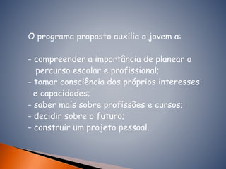 O programa proposto auxilia o jovem a:
- compreender a importância de planear o
percurso escolar e profissional;
- tomar consciência dos próprios interesses
e capacidades;
- saber mais sobre profissões e cursos;
- decidir sobre o futuro;
- construir um projeto pessoal.
 