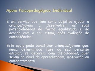 É um serviço que tem como objetivo ajudar a
criança/jovem a desenvolver as suas
potencialidades de forma equilibrada e de
acordo com o seu ritmo, após avaliação de
competências.
Este apoio pode beneficiar crianças/jovens que,
numa determinada fase do seu percurso
escolar, se deparem com dificuldades, quer
sejam ao nível da aprendizagem, motivação ou
comportamento.
 