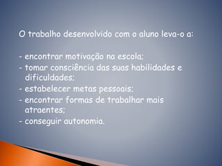 O trabalho desenvolvido com o aluno leva-o a:
- encontrar motivação na escola;
- tomar consciência das suas habilidades e
dificuldades;
- estabelecer metas pessoais;
- encontrar formas de trabalhar mais
atraentes;
- conseguir autonomia.
 