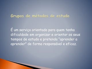 É um serviço orientado para quem tenha
dificuldade em organizar e orientar os seus
tempos de estudo e pretenda “aprender a
aprender” de forma responsável e eficaz.
 