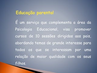 Educação parental
É um serviço que complementa a área da
Psicologia Educacional, visa promover
cursos de 10 sessões dirigidos aos pais,
abordando temas de grande interesse para
todos os que se interessam por uma
relação de maior qualidade com os seus
filhos.
 