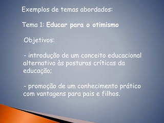 Exemplos de temas abordados:
Tema 1: Educar para o otimismo
Objetivos:
- introdução de um conceito educacional
alternativo às posturas críticas da
educação;
- promoção de um conhecimento prático
com vantagens para pais e filhos.
 