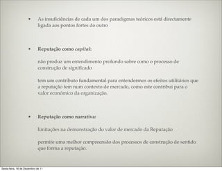 •       As insuﬁciências de cada um dos paradigmas teóricos está directamente
                             ligada aos pontos fortes do outro



                     •       Reputação como capital:

                             não produz um entendimento profundo sobre como o processo de
                             construção de signiﬁcado

                             tem um contributo fundamental para entendermos os efeitos utilitários que
                             a reputação tem num contexto de mercado, como este contribui para o
                             valor económico da organização.



                     •       Reputação como narrativa:

                             limitações na demonstração do valor de mercado da Reputação

                             permite uma melhor compreensão dos processos de construção de sentido
                             que forma a reputação.



Sexta-feira, 16 de Dezembro de 11
 