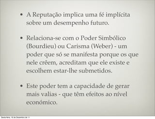 • A Reputação implica uma fé implícita
                       sobre um desempenho futuro.

                     • Relaciona-se com o Poder Simbólico
                       (Bourdieu) ou Carisma (Weber) - um
                       poder que só se manifesta porque os que
                       nele crêem, acreditam que ele existe e
                       escolhem estar-lhe submetidos.

                     • Este poder tem a capacidade de gerar
                       mais valias - que têm efeitos ao nível
                       económico.

Sexta-feira, 16 de Dezembro de 11
 