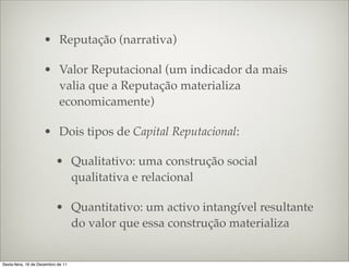 • Reputação (narrativa)

                     • Valor Reputacional (um indicador da mais
                       valia que a Reputação materializa
                       economicamente)

                     • Dois tipos de Capital Reputacional:

                           • Qualitativo: uma construção social
                             qualitativa e relacional

                           • Quantitativo: um activo intangível resultante
                             do valor que essa construção materializa


Sexta-feira, 16 de Dezembro de 11
 