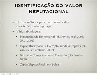 Identificação do Valor
                             Reputacional
                     • Utilizar métodos para medir o valor das
                       características da reputação.
                     • Várias abordagens:
                           • Personalidade Empresarial (cf. Davies, et al, 2001,
                             2003, 2004)
                           • Expectativas sociais. Exemplo: modelo Reptrak (cf.
                             van Riel e Fombrun, 2007)
                           • Teoria de Comportamento Planeado (cf. Caruana
                             2008)
                           • Capital Reputacional - em bolsa

Sexta-feira, 16 de Dezembro de 11
 