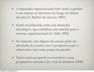 • A reputação organizacional tem vindo a ganhar
                       o seu espaço na literatura ao longo da última
                       década (cf. Balmer & Greyser, 2003)

                     • Sendo reconhecida como um elemento
                       estratégico, que contribui activamente para o
                       sucesso organizacional (cf. Hall, 1992)

                     • No entanto, este objecto de estudo pode ser
                       abordado de acordo com a perspectiva que o
                       observador tem como ponto de partida

                     • Temos uma perspectiva económica e uma
                       perspectiva narrativa (cf. Aula & Mantere, 2008)

Sexta-feira, 16 de Dezembro de 11
 