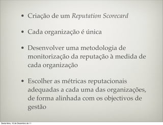 • Criação de um Reputation Scorecard

                     • Cada organização é única

                     • Desenvolver uma metodologia de
                       monitorização da reputação à medida de
                       cada organização

                     • Escolher as métricas reputacionais
                       adequadas a cada uma das organizações,
                       de forma alinhada com os objectivos de
                       gestão

Sexta-feira, 16 de Dezembro de 11
 