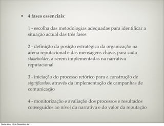 • 4 fases essenciais:

                             1 - escolha das metodologias adequadas para identiﬁcar a
                             situação actual das três fases

                             2 - deﬁnição da posição estratégica da organização na
                             arena reputacional e das mensagens chave, para cada
                             stakeholder, a serem implementadas na narrativa
                             reputacional

                             3 - iniciação do processo retórico para a construção de
                             signiﬁcados, através da implementação de campanhas de
                             comunicação

                             4 - monitorização e avaliação dos processos e resultados
                             conseguidos ao nível da narrativa e do valor da reputação


Sexta-feira, 16 de Dezembro de 11
 