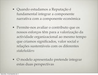 • Quando estudamos a Reputação é
                       fundamental integrar a componente
                       narrativa com a componente económica

                     • Permite-nos avaliar o contributo que os
                       nossos esforços têm para a valorização da
                       actividade organizacional ao mesmo tempo
                       que criamos signiﬁcados, valor social e
                       relações sustentáveis com os diferentes
                       stakeholders

                     • O modelo apresentado pretende integrar
                       estas duas perspectivas

Sexta-feira, 16 de Dezembro de 11
 