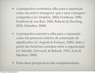 • A perspectiva económica olha para a reputação
                       como um activo intangível, que é uma vantagem
                       competitiva (cf. Dolphin, 2004; Fombrun, 1996;
                       Fombrun & van Riel, 2004; Roberts & Dowling,
                       2002; Schreiber, 2008)

                     • A perspectiva narrativa olha para a reputação
                       como um processo retórico de construção de
                       signiﬁcados (cf. Argenti & Forman, 2000), feito a
                       partir das histórias contadas sobre a organização
                       (cf. Smythe, Dorward, & Reback, 1992, Aula &
                       Mantere, 2008)

                     • Estas duas perspectivas são complementares

Sexta-feira, 16 de Dezembro de 11
 