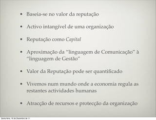 • Baseia-se no valor da reputação

                     • Activo intangível de uma organização

                     • Reputação como Capital

                     • Aproximação da “linguagem de Comunicação” à
                       “linguagem de Gestão”

                     • Valor da Reputação pode ser quantiﬁcado

                     • Vivemos num mundo onde a economia regula as
                       restantes actividades humanas

                     • Atracção de recursos e protecção da organização

Sexta-feira, 16 de Dezembro de 11
 
