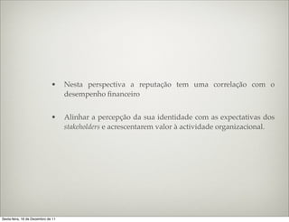 •     Nesta perspectiva a reputação tem uma correlação com o
                                    desempenho ﬁnanceiro


                              •     Alinhar a percepção da sua identidade com as expectativas dos
                                    stakeholders e acrescentarem valor à actividade organizacional.




Sexta-feira, 16 de Dezembro de 11
 