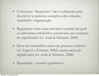 • O discurso “ﬁnanceiro” não é suﬁciente para
                       descrever a natureza complexa das relações
                       stakeholder- organização

                     • Reputação como uma narrativa a partir da qual
                       os diferentes stakeholders constroem um conjunto
                       de signiﬁcados (cf. Aula & Mantere, 2008)

                     • Deve ser entendida como um processo retórico
                       (cf. Argenti e Forman, 2000), numa arena de
                       signiﬁcados (cf. Aula & Mantere, 2008)

                     • Reputação - caracter qualitativo


Sexta-feira, 16 de Dezembro de 11
 