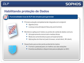 DLP

Habilitando proteção de Dados
      Funcionalidade ricas de DLP são simples para gerenciar


                       Primeira solução completamente integrada com endpoint
                            Agente único
                            Licença única (Endpoint Security and Control)

                       Monitore e aplique em todos os pontos de saída de dados comuns
                            Armazenamento removível e medias óticas
                            Modo de somente leitura para armazenamento
                            Aplicações de Internet (web browser, email client, IM client)

                       Desenhado para evitar perda acidental de dados
                           Formar o pessoal para um melhor uso das estações
                           Eventos auditados e disponíveis para avaliação na SEC
 