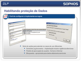 DLP

Habilitando proteção de Dados
      Fácil de configurar e implementar as regras




                       Série de ações para atender os casos de uso diferentes:
                            Somente Log de evento – implantação inicial e vigilância silenciosa
                            Pedido de aprovação do usuário - formar e informar
                            Bloqueada – apropriada para dados altamente sensíveis
 