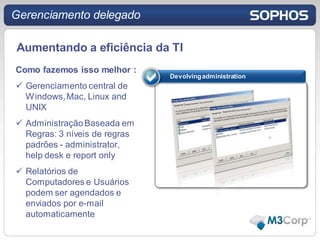 Gerenciamento delegado

Aumentando a eficiência da TI
Como fazemos isso melhor :
                               Devolving administration
 Gerenciamento central de
  Windows, Mac, Linux and
  UNIX
 Administração Baseada em
  Regras: 3 níveis de regras
  padrões - administrator,
  help desk e report only
 Relatórios de
  Computadores e Usuários
  podem ser agendados e
  enviados por e-mail
  automaticamente
 