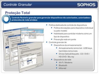 Controle Granular

 Proteção Total
    Controle flexível e granular para gerenciar dispositivos não autorizados, autorizados e
    protocolos de rede wireless

                                             Política dedicada de controle de dispositivos
                                                    Política de exeções para dispositivo individual
                                                    ou pelo modelo
                                                    Habilidade para controlar modems como um
                                                    tipo de dispositivo
                                                    Prevenção rede em ponte
                                             Controle granular de:
                                                    Dispositivos de armazenamento:
                                                           Armazenamento removível - USB keys,
                                                           hard disks removíveis
                                                           Drives Optical/disquete - CD / DVD /
                                                           HD-DVD / Blu-ray
                                                    Dispositivos de rede
                                                           Wi-Fi / Modems
                                                           Bluetooth
                                                           Infra-red
 