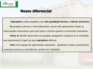 Nosso diferencialSoprojetosrealiza projetos com alta qualidade técnica e valores acessíveis. Osprojetos comuns e mal elaborados, quase não apresentam todas as informações necessárias para que tanto o cliente quanto o construtor entendam. Antes de decidir quem fará seu projeto, pergunte e compare se o conteúdo que apresentará é igual ao que soprojetos oferece. Comuma equipe de experientes arquitetos,  ajudamos muitos construtores e pessoas comuns a transformar sonhos em realidade.