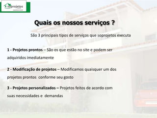 Quais os nossos serviços ?São 3 principais tipos de serviços que soprojetos executa1 - Projetos prontos – São os que estão no site e podem ser adquiridos imediatamente2 - Modificação de projetos – Modificamos quaisquer um dos projetos prontos  conforme seu gosto3 - Projetos personalizados – Projetos feitos de acordo com suas necessidades e  demandas