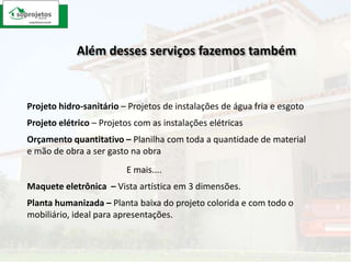Além desses serviços fazemos tambémProjeto hidro-sanitário– Projetos de instalações de água fria e esgotoProjeto elétrico – Projetos com as instalações elétricasOrçamento quantitativo – Planilha com toda a quantidade de material e mão de obra a ser gasto na obraE mais....Maquete eletrônica  – Vista artística em 3 dimensões.Planta humanizada – Planta baixa do projeto colorida e com todo o mobiliário, ideal para apresentações.