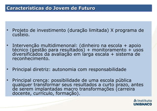 Características do Jovem de Futuro Projeto de investimento (duração limitada) X programa de custeio. Intervenção multidimenonal: (dinheiro na escola + apoio técnico (gestão para resultados) + monitoramento + usos diversificados da avaliação em larga escala + sistema de reconhecimento. Principal diretriz: autonomia com responsabilidade Principal crença: possibilidade de uma escola pública qualquer transformar seus resultados a curto prazo, antes de serem implantadas macro transformações (carreira docente, currículo, formação). 