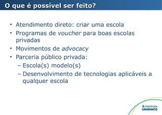 Atendimento direto: criar uma escola Programas de  voucher  para boas escolas privadas Movimentos de  advocacy Parceria público privada: Escola(s) modelo(s) Desenvolvimento de tecnologias aplicáveis a qualquer escola O que é possível ser feito? 