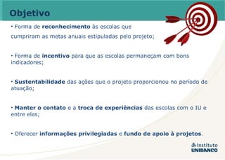 Objetivo Forma de  reconhecimento  às escolas que  cumpriram as metas anuais estipuladas pelo projeto; Forma de  incentivo  para que as escolas permaneçam com bons indicadores; Sustentabilidade  das ações que o projeto proporcionou no período de atuação; Manter o contato  e a  troca de experiências  das escolas com o IU e entre elas; Oferecer  informações privilegiadas  e  fundo de apoio à projetos . 