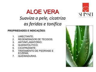 ALOE VERA
         Suaviza a pele, cicatriza
           as feridas e tonifica
PROPRIEDADES E INDICAÇÕES:

   1.   UMECTANTE;
   2.   REGENERADOR DE TECIDOS;
   3.   ANTIINFLAMATÓRIO;
   4.   QUERATOLÍTICO;
   5.   CICATRIZANTE;
   6.   TRATAMENTO DE PSORÍASE E
        ECZEMA;
   7.   QUEIMADURAS.
 