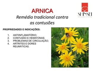 ARNICA
          Remédio tradicional contra
               as contusões
PROPRIEDADES E INDICAÇÕES:

   1.   ANTIINFLAMATÓRIO;
   2.   CONTUSÃO E HEMATONAS;
   3.   PROBLEMAS DE CIRCULAÇÃO;
   4.   ARTRITES E DORES
        REUMÁTICAS.
 