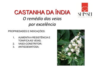 CASTANHA DA ÍNDIA
           O remédio das veias
              por excelência
PROPRIEDADES E INDICAÇÕES:

   1.   AUMENTA A RESISTÊNCIA E
        TONIFICA AS VEIAS;
   2.   VASO-CONSTRITOR;
   3.   ANTIEDEMATOSA;
 