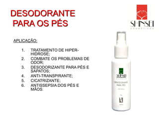 DESODORANTE
PARA OS PÉS
APLICAÇÃO:

   1.   TRATAMENTO DE HIPER-
        HIDROSE;
   2.   COMBATE OS PROBLEMAS DE
        ODOR;
   3.   DESODORIZANTE PARA PÉS E
        SAPATOS;
   4.   ANTI-TRANSPIRANTE;
   5.   CICATRIZANTE;
   6.   ANTISSEPSIA DOS PÉS E
        MÃOS.
 