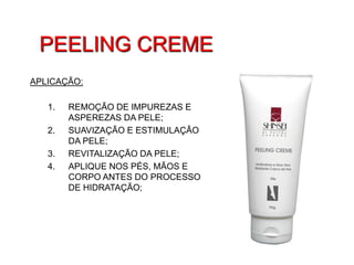 PEELING CREME
APLICAÇÃO:

   1.   REMOÇÃO DE IMPUREZAS E
        ASPEREZAS DA PELE;
   2.   SUAVIZAÇÃO E ESTIMULAÇÃO
        DA PELE;
   3.   REVITALIZAÇÃO DA PELE;
   4.   APLIQUE NOS PÉS, MÃOS E
        CORPO ANTES DO PROCESSO
        DE HIDRATAÇÃO;
 