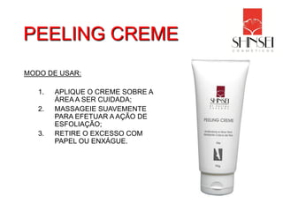 PEELING CREME
MODO DE USAR:

   1.   APLIQUE O CREME SOBRE A
        ÁREA A SER CUIDADA;
   2.   MASSAGEIE SUAVEMENTE
        PARA EFETUAR A AÇÃO DE
        ESFOLIAÇÃO;
   3.   RETIRE O EXCESSO COM
        PAPEL OU ENXÁGUE.
 