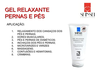 GEL RELAXANTE
PERNAS E PÉS
APLICAÇÃO:

  1.   RELAXAMENTO DOS CANSAÇOS DOS
       PÉS E PERNAS;
  2.   DORES MUSCULARES;
  3.   PÉS E PERNAS DE DIABÉTICOS;
  4.   INCHAÇOS DOS PÉS E PERNAS;
  5.   MICROVARIZES E VARIZES
  6.   MASSAGENS;
  7.   CONTUSÕES E HEMATOMAS;
  8.   CÃIMBRAS.
 