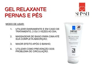 GEL RELAXANTE
PERNAS E PÉS
MODO DE USAR:

   1.   UTILIZAR DIARIAMENTE E EM CASO DE
        TRATAMENTO, 2 OU 3 VEZES AO DIA;

   2.   MASSAGEAR DE BAIXO PARA CIMA ATÉ
        SUA COMPLETA ABSORÇÃO;

   3.   MAIOR EFEITO APÓS O BANHO;

   4.   UTILIZAR COMO PREVENÇÃO DOS
        PROBLEMA DE CIRCULAÇÃO.
 